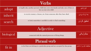 Verbs
adopt
to legally take another person's child into your own family and take care of him or
her as your own child
‫فرزندی‬
inherit
to receive money, a house, etc. from someone after they have died ‫بردن‬ ‫ارث‬ ‫به‬
search
to look somewhere carefully in order to find something
‫کردن‬ ‫تحقیق‬
Adjective
biological connected with the natural processes of living things
‫بیالوژیکی‬
Phrasal verb
fit in
to feel that you belong to a particular group and are accepted by that group ‫کردن‬ ‫مطابقت‬
/
‫داشت‬
‫ن‬
 