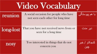 Video Vocabulary
reunion A social occasion for people who have
not seen each other for long time
‫با‬
‫هم‬
‫پیوستگ‬
‫ی‬
long-lost That you have not received news from or
seen for a long time
‫دیر‬
‫مدت‬
nosy Too interested in things that do not
concern you
‫کنجکاو‬
/
‫خبر‬
‫چین‬
 