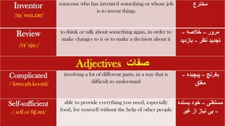 Inventor
/ɪnˈven.tər/
someone who has invented something or whose job
is to invent things
‫مخترع‬
Review
/rɪˈvjuː/
to think or talk about something again, in order to
make changes to it or to make a decision about it
‫مرور‬
–
‫خالصه‬
–
‫نظر‬ ‫تجدید‬
–
‫بازدید‬
Adjectives ‫صفات‬
Complicated
/ˈkɒm.plɪ.keɪ.tɪd/
involving a lot of different parts, in a way that is
difficult to understand
‫بغرنج‬
–
‫پیچیده‬
–
‫مغلق‬
Self-sufficient
/ˌself.səˈfɪʃ.ənt/
able to provide everything you need, especially
food, for yourself without the help of other people
‫مستغنی‬
–
‫بسن‬ ‫خود‬
‫ده‬
–
‫غیر‬ ‫از‬ ‫نیاز‬ ‫بی‬
 