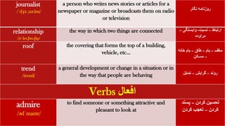 journalist
/ˈdʒɜː.nə.lɪst/
a person who writes news stories or articles for a
newspaper or magazine or broadcasts them on radio
or television
‫نگار‬ ‫روزنامه‬
relationship
/rɪˈleɪ.ʃən.ʃɪp/
the way in which two things are connected ‫ارتباط‬
–
‫نسبت‬
-
‫وابستگی‬
–
‫مراوده‬
roof the covering that forms the top of a building,
vehicle, etc… ‫سقف‬
–
‫بام‬
–
‫طاق‬
–
‫خانه‬ ‫بام‬
–
‫مسکن‬
trend
/trend/
a general development or change in a situation or in
the way that people are behaving ‫روند‬
–
‫گرایش‬
–
‫تمایل‬
Verbs ‫افعال‬
admire
/ədˈmaɪər/
to find someone or something attractive and
pleasant to look at
‫کردن‬ ‫تحسین‬
–
‫پسند‬
‫کردن‬
–
‫کردن‬ ‫تعجب‬
 