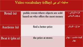 Video vocabulary (eBay) ‫ِی‬‫ا‬ ‫سایت‬
‫بی‬
Retail (n) public events where objects are sold
based on who offers the most money
‫فروشی‬ ‫خرده‬
–
‫فروشی‬ ‫پرچون‬
Auctions (n) find a better price ‫حراج‬
–
‫فروش‬
Beat it (phr.n) the price at stores ‫مناسب‬ ‫قیمت‬
–
‫بهای‬
‫بهتر‬
 