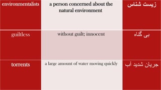environmentalists a person concerned about the
natural environment
‫زیست‬
‫شناس‬
guiltless without guilt; innocent ‫گناه‬ ‫بی‬
torrents a large amount of water moving quickly ‫شدید‬ ‫جریان‬
‫آب‬
 