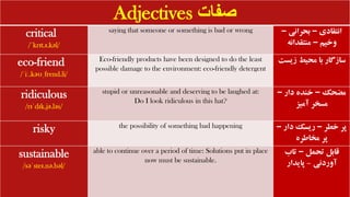 Adjectives ‫صفات‬
critical
/ˈkrɪt.ɪ.kəl/
saying that someone or something is bad or wrong ‫انتقادی‬
–
‫بحرانی‬
–
‫وخیم‬
–
‫منتقدانه‬
eco-friend
/ˈiː.kəʊˌfrend.li/
Eco-friendly products have been designed to do the least
possible damage to the environment: eco-friendly detergent
‫زیس‬ ‫محیط‬ ‫با‬ ‫سازگار‬
‫ت‬
ridiculous
/rɪˈdɪk.jə.ləs/
stupid or unreasonable and deserving to be laughed at:
Do I look ridiculous in this hat?
‫مضحک‬
–
‫دار‬ ‫خنده‬
–
‫آمیز‬ ‫مسخر‬
risky the possibility of something bad happening ‫خطر‬ ‫پر‬
–
‫دار‬ ‫ریسک‬
–
‫مخاطره‬ ‫پر‬
sustainable
/səˈsteɪ.nə.bəl/
able to continue over a period of time: Solutions put in place
now must be sustainable.
‫تحمل‬ ‫قابل‬
–
‫تاب‬
‫آوردنی‬
-
‫پایدار‬
 
