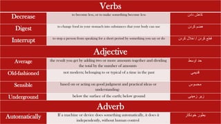 Verbs
Decrease to become less, or to make something become less ‫دادن‬ ‫کاهش‬
Digest to change food in your stomach into substances that your body can use ‫هضم‬
‫کردن‬
Interrupt to stop a person from speaking for a short period by something you say or do ‫قطع‬
‫کردن‬
/
‫کردن‬ ‫اخالل‬
Adjective
Average the result you get by adding two or more amounts together and dividing
the total by the number of amounts
‫حد‬
‫اوسط‬
Old-fashioned not modern; belonging to or typical of a time in the past ‫قدیمی‬
Sensible based on or acting on good judgment and practical ideas or
understanding:
‫محسوس‬
Underground below the surface of the earth; below ground ‫زمینی‬ ‫زیر‬
Adverb
Automatically If a machine or device does something automatically, it does it
independently, without human control
‫ب‬
‫خودکار‬ ‫طور‬
 