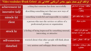 Video vocabulary (Frank Gehry) ‫تبار‬ ‫کانادایی‬ ‫آمریکایی‬ ‫معاصر‬ ‫مشهور‬ ‫معمار‬ ‫ِری‬‫گ‬ ‫فرانگ‬
achievement (n) a thing that someone has done successfully ‫موفقیت‬
–
‫پیروزی‬
-
‫یاب‬ ‫دست‬
‫ی‬
–
‫انجام‬
innovative (adj) describing something new that uses new ways of
thinking
‫خالقانه‬
-
miracle (n) something wonderful and impossible to explain ‫معجزه‬
–
‫انگیز‬ ‫شگفت‬ ‫واقعه‬
client a person who uses the services or advice of a
professional person or organization
‫مشتری‬
-
‫موکل‬
struck by a feeling of being impressed by something unusual,
interesting, or attractive
‫گرفته‬ ‫قرار‬ ‫تأثیر‬ ‫تحت‬
-
‫مجذوب‬
-
‫شده‬ ‫خرسند‬
-
‫خوشاین‬
‫د‬
‫آمده‬
self-conscious worried about what other people will think about
you
‫آگاه‬ ‫خود‬
–
‫خجالتی‬
-
‫خجول‬
disturbed very anxious and unhappy about something ‫مختل‬
–
‫پریشان‬
–
‫شده‬ ‫مختل‬
–
‫مضطرب‬
 