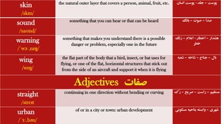 skin
/skɪn/
the natural outer layer that covers a person, animal, fruit, etc. ‫پوست‬
–
‫جلد‬
-
‫انسان‬ ‫پوست‬
sound
/saʊnd/
something that you can hear or that can be heard ‫صدا‬
–
‫صوت‬
–
‫بانگ‬
warning
/ˈwɔː.nɪŋ/
something that makes you understand there is a possible
danger or problem, especially one in the future
‫هشدار‬
–
‫اخطار‬
-
‫اعالم‬
–
‫زنگ‬
‫خطر‬
wing
/wɪŋ/
the flat part of the body that a bird, insect, or bat uses for
flying, or one of the flat, horizontal structures that stick out
from the side of an aircraft and support it when it is flying
‫بال‬
–
‫جناح‬
–
‫شاخه‬
–
‫شعبه‬
Adjectives ‫صفات‬
straight
/streɪt
continuing in one direction without bending or curving ‫مستقیم‬
–
‫راست‬
–
‫صریح‬
–
‫ُک‬‫ر‬
urban
/ˈɜː.bən/
of or in a city or town: urban development ‫شهری‬
–
‫مس‬ ‫بناحیه‬ ‫وابسته‬
‫کونی‬
 