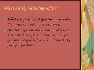 What are Questioning skills?What is a question? A question is something that needs or wants to be answered.Questioning is one of the most widely used social skills. Simply put, it is the ability to generate a response from the other party by posing a question.