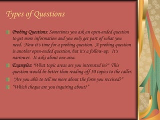 Types of QuestionsProbing Questions: Sometimes you ask an open-ended question to get more information and you only get part of what you need.  Now it's time for a probing question.  A probing question is another open-ended question, but it's a follow-up.  It's narrower.  It asks about one area. Examples: "What topic areas are you interested in?"  This question would be better than reading off 50 topics to the caller. "Are you able to tell me more about the form you received?““Which cheque are you inquiring about?”