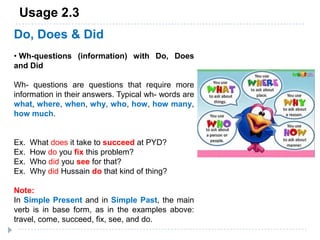 Usage 2.3
Do, Does & Did
• Wh-questions (information) with Do, Does
and Did
Wh- questions are questions that require more
information in their answers. Typical wh- words are
what, where, when, why, who, how, how many,
how much.
Ex. What does it take to succeed at PYD?
Ex. How do you fix this problem?
Ex. Who did you see for that?
Ex. Why did Hussain do that kind of thing?
Note:
In Simple Present and in Simple Past, the main
verb is in base form, as in the examples above:
travel, come, succeed, fix, see, and do.
 