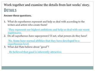 Work together and examine the details from last weeks’ story. 
They represent our highest ambitions and help us deal with our worst 
nightmares. 
No. Some have normal abilities that they have developed to a 
superhuman level. 
He believed that good is inherently attractive. 
 