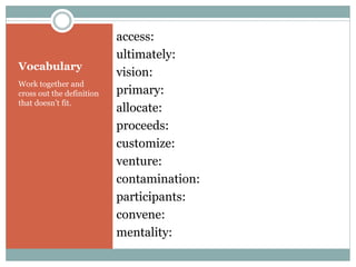 Vocabulary 
Work together and 
cross out the definition 
that doesn’t fit. 
access: 
ultimately: 
vision: 
primary: 
allocate: 
proceeds: 
customize: 
venture: 
contamination: 
participants: 
convene: 
mentality: 
 