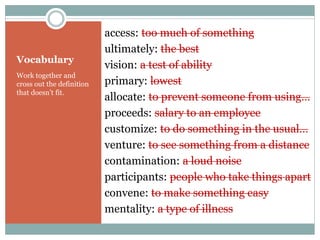 Vocabulary 
access: too much of something 
ultimately: the best 
vision: a test of ability 
primary: lowest 
allocate: to prevent someone from using… 
proceeds: salary to an employee 
customize: to do something in the usual… 
venture: to see something from a distance 
contamination: a loud noise 
participants: people who take things apart 
convene: to make something easy 
mentality: a type of illness 
Work together and 
cross out the definition 
that doesn’t fit. 
 