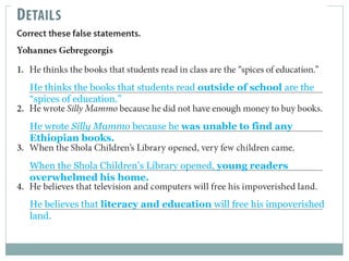 He thinks the books that students read outside of school are the 
“spices of education.” 
He wrote Silly Mammo because he was unable to find any 
Ethiopian books. 
When the Shola Children’s Library opened, young readers 
overwhelmed his home. 
He believes that literacy and education will free his impoverished 
land. 
 