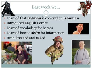 Last week we… 
 Learned that Batman is cooler than Ironman 
 Introduced English Corner 
 Learned vocabulary for heroes 
 Learned how to skim for information 
 Read, listened and talked 
 