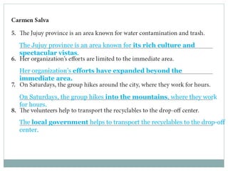 The Jujuy province is an area known for its rich culture and 
spectacular vistas. 
Her organization’s efforts have expanded beyond the 
immediate area. 
On Saturdays, the group hikes into the mountains, where they work 
for hours. 
The local government helps to transport the recyclables to the drop-off 
center. 
 