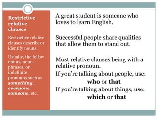 Restrictive 
relative 
clauses 
Restrictive relative 
clauses describe or 
identify nouns. 
Usually, the follow 
nouns, noun 
phrases, or 
indefinite 
pronouns such as 
something, 
everyone, 
someone, etc. 
A great student is someone who 
loves to learn English. 
Successful people share qualities 
that allow them to stand out. 
Most relative clauses being with a 
relative pronoun. 
If you’re talking about people, use: 
who or that 
If you’re talking about things, use: 
which or that 
 