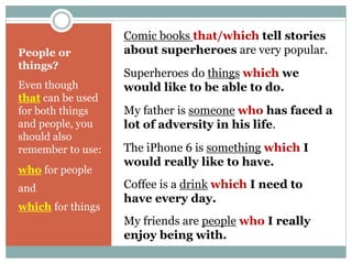 People or 
things? 
Even though 
that can be used 
for both things 
and people, you 
should also 
remember to use: 
who for people 
and 
which for things 
Comic books that/which tell stories 
about superheroes are very popular. 
Superheroes do things which we 
would like to be able to do. 
My father is someone who has faced a 
lot of adversity in his life. 
The iPhone 6 is something which I 
would really like to have. 
Coffee is a drink which I need to 
have every day. 
My friends are people who I really 
enjoy being with. 
 