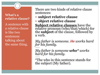 What’s a 
relative clause? 
A sentence with 
a relative clause 
is like two 
sentences 
talking about 
the same thing. 
There are two kinds of relative clause 
sentences: 
 subject relative clause 
 object relative clause 
Subject relative clauses have the 
relative pronoun (who/that/which) for 
the subject of the clause, followed by 
a verb. 
My father is someone. He works hard 
for his family. 
-------- 
My father is someone who* works 
hard for his family. 
-------- 
*The who in this sentence stands for 
the subject (My father). 
 