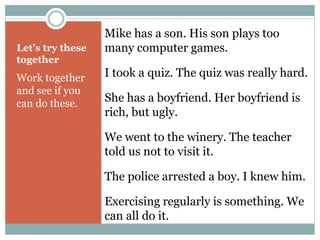 Let’s try these 
together 
Work together 
and see if you 
can do these. 
Mike has a son. His son plays too 
many computer games. 
I took a quiz. The quiz was really hard. 
She has a boyfriend. Her boyfriend is 
rich, but ugly. 
We went to the winery. The teacher 
told us not to visit it. 
The police arrested a boy. I knew him. 
Exercising regularly is something. We 
can all do it. 
 