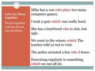 Let’s try these 
together 
Work together 
and see if you 
can do these. 
Mike has a son who plays too many 
computer games. 
I took a quiz which was really hard. 
She has a boyfriend who is rich, but 
ugly. 
We went to the winery which The 
teacher told us not to visit. 
The police arrested a boy who I knew. 
Exercising regularly is something 
which we can all do. 
 