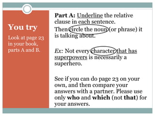 You try 
Look at page 23 
in your book, 
parts A and B. 
Part A: Underline the relative 
clause in each sentence. 
Then circle the noun (or phrase) it 
is talking about. 
Ex: Not every character that has 
superpowers is necessarily a 
superhero. 
See if you can do page 23 on your 
own, and then compare your 
answers with a partner. Please use 
only who and which (not that) for 
your answers. 
 