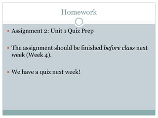 Homework 
 Assignment 2: Unit 1 Quiz Prep 
 The assignment should be finished before class next 
week (Week 4). 
 We have a quiz next week! 
 