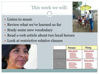 This week we will: 
 Listen to music 
 Review what we’ve learned so far 
 Study some new vocabulary 
 Read a web article about two local heroes 
 Look at restrictive relative clauses 
 