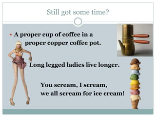 Still got some time? 
 A proper cup of coffee in a 
proper copper coffee pot. 
Long legged ladies live longer. 
You scream, I scream, 
we all scream for ice cream! 
