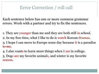 Error Correction / roll call 
Each sentence below has one or more common grammar 
errors. Work with a partner and try to fix the sentences. 
1. They are younger than me and they are both still in school. 
2. In my free time, what I like to do is watch Korean dramas. 
3. I hope I can move to Europe some day because it is a paradise 
to me. 
4. I also wants to learn more things when I am in college. 
5. Dogs are my favorite animals, and winter is my favorite 
season. 
 