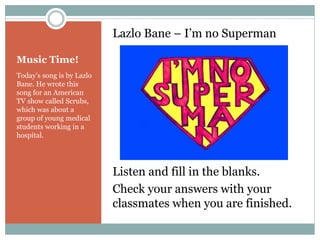 Music Time! 
Lazlo Bane – I’m no Superman 
Listen and fill in the blanks. 
Check your answers with your 
classmates when you are finished. 
Today’s song is by Lazlo 
Bane. He wrote this 
song for an American 
TV show called Scrubs, 
which was about a 
group of young medical 
students working in a 
hospital. 
 