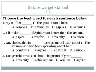 Before we get started 
Choose the best word for each sentence below. 
1. My mother _____ all the qualities of a hero. 
A. resolves B. embodies C. aspires D. inclines 
2. I like this _____ of Spiderman better than the last one. 
A. aspire B. resolve C. adversity D. version 
3. Angela decided to _____ her classmate Susan about all the 
rumors she had been spreading about her. 
A. constrain B. aspire C. confront D. embody 
4. Congratulations! You should be proud of your _____. 
A. adversity B. achievement C. version D. aspire 
 