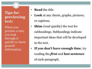 • Read the title 
• Look at any charts, graphs, pictures, 
or captions. 
• Skim (read quickly) the text for 
subheadings. Subheadings indicate 
important ideas that will be developed 
in the text. 
• If you don’t have enough time, try 
reading the first and last sentence 
of each paragraph. 
Tips for 
previewing 
text: 
When you 
preview a text, 
you look 
through it 
quickly to learn 
general 
information. 
 