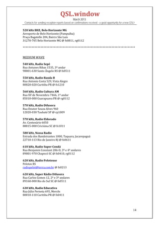 QSL.window	
                                                   March 2013
    Contacts for sending reception reports based on confirmations received - a good opportunity for a new QSL!

520	kHz	BHZ,	Belo	Horizonte	MG	
Aeroporto	de	Belo	Horizonte	(Pampulha)	
Praça	Bagatelle	204,	Bairro	São	Luis	
31270‐705	Belo	Horizonte	MG	@	fs0811,	rg0112		
	
++++++++++++++++++++++++++++++++++++++++++++++++++++++++++++++++++++++++++++	
	
	
MEDIUM	WAVE	
	
540	kHz,	Radio	Sepé	
Rua	Antunes	Ribas	1535,	3º	andar	
98801‐630	Santo	Ângelo	RS	@	fs0511	
	
550	kHz,	Radio	Banda	B	
Rua	Antonio	Costa	529,	Vista	Alegre	
80820‐020	Curitiba	PR	@	fs1210	
	
560	kHz,	Radio	Cultura	AM	
Rua	XV	de	Novembro	7466,	1º	andar	
85010‐000	Guarapuava	PR	@	rg0112	
	
570	kHz,	Radio	Difusora	
Rua	Doutor	Souza	Alves	960	
12020‐030	Taubaté	SP	@	rp1009	
	
570	kHz,	Radio	Eldorado	
Av.	Centenário	6050	
88815‐000	Criciúma	SC	@	fs1011	
	
580	kHz,	Nossa	Radio	
Estrada	dos	Bandeirantes	1000,	Taquara,	Jacarepaguá	
22710‐113	Rio	de	Janeiro	RJ	@	fs0611	
	
610	kHz,	Radio	Super	Condá	
Rua	Benjamin	Constant	286‐D,	3º	e	4º	andares	
89801‐970	Chapecó	SC	@	fs0410,	rg0112	
	
620	kHz,	Radio	Pelotense	
Pelotas	RS	
radiopelot@terra.com.br	@	fs0213	
	
620	kHz,	Super	Rádio	Difusora	
Rua	Carlos	Gomes	12,	2º	e	3º	andares	
89160‐000	Rio	do	Sul	SC	@	fs0511	
	
630	kHz,	Radio	Educativa	
Rua	Júlio	Perneta	695,	Mercês	
80810‐110	Curitiba	PR	@	fs0411	
	
	

                                                                                                            14
 