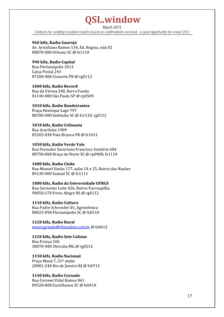 QSL.window	
                                                March 2013
 Contacts for sending reception reports based on confirmations received - a good opportunity for a new QSL!

960	kHz,	Radio	Guarujá	
Av.	Aristiliano	Ramos	134,	Ed.	Regina,	sala	02	
88870‐000	Orleans	SC	@	fs1110	
	
990	kHz,	Radio	Capital	
Rua	Florianópolis	1813	
Caixa	Postal	243	
87200‐000	Cianorte	PR	@	rg0112	
	
1000	kHz,	Radio	Record	
Rua	da	Várzea	240,	Barra	Funda	
01140‐080	São	Paulo	SP	@	rp0509	
	
1010	kHz,	Radio	Bandeirantes	
Praça	Henrique	Lage	797	
88780‐000	Imbituba	SC	@	fs1110,	rg0112	
	
1010	kHz,	Radio	Celinauta	
Rua	Araribóia	1909	
85505‐030	Pato	Branco	PR	@	fs1011	
	
1050	kHz,	Radio	Verde	Vale	
Rua	Vereador	Severiano	Francisco	Sombrio	684	
88750‐000	Braço	do	Norte	SC	@	rp0908,	fs1110		
	
1080	kHz,	Radio	Clube	
Rua	Manoel	Simão	177,	salas	24	e	25,	Bairro	das	Nações	
89130‐000	Indaial	SC	@	fs1111	
	
1080	kHz,	Radio	da	Universidade	UFRGS	
Rua	Sarmento	Leite	426,	Bairro	Farroupilha	
90050‐170	Porto	Alegre	RS	@	rg0112	
	
1110	kHz,	Radio	Cultura	
Rua	Padre	Schroeder	01,	Agronômica	
88025‐090	Florianópolis	SC	@	fs0510	
	
1120	kHz,	Radio	Rural	
mauri.grando@rbsradios.com.br	@	fs0612	
	
1120	kHz,	Radio	Sete	Colinas	
Rua	França	506	
38070‐480	Uberaba	MG	@	rg0212	
	
1130	kHz,	Radio	Nacional	
Praça	Mauá	7,	21º	andar	
20081‐240	Rio	de	Janeiro	RJ	@	fs0711	
	
1140	kHz,	Radio	Coroado	
Rua	Coronel	Vidal	Ramos	861	
89520‐000	Curitibanos	SC	@	fs0410	

                                                                                                         17
 