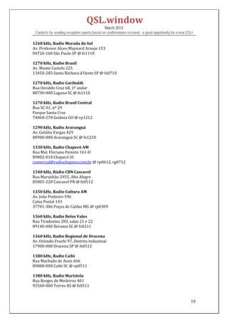 QSL.window	
                                                March 2013
 Contacts for sending reception reports based on confirmations received - a good opportunity for a new QSL!

1260	kHz,	Radio	Morada	do	Sol	
Av.	Professor	Alceu	Maynard	Araujo	153	
04726‐160	São	Paulo	SP	@	fs1110	
	
1270	kHz,	Radio	Brasil	
Av.	Monte	Castelo	225	
13450‐285	Santa	Bárbara	d’Oeste	SP	@	fs0710	
	
1270	kHz,	Radio	Garibaldi	
Rua	Osvaldo	Cruz	68,	1º	andar	
88790‐000	Laguna	SC	@	fs1110	
	
1270	kHz,	Radio	Brasil	Central	
Rua	SC	01,	nº	29	
Parque	Santa	Cruz	
74860‐270	Goiânia	GO	@	rp1212	
	
1290	kHz,	Radio	Araranguá	
Av.	Getúlio	Vargas	429	
88900‐000	Araranguá	SC	@	fs1210	
	
1330	kHz,	Radio	Chapecó	AM	
Rua	Mal.	Floriano	Peixoto	161‐O	
89802‐010	Chapecó	SC	
comercial@radiochapeco.com.br	@	rp0612,	rg0712	
	
1340	kHz,	Rádio	CBN	Cascavel	
Rua	Maranhão	2955,	Alto	Alegre	
85805‐220	Cascavel	PR	@	fs0512	
	
1350	kHz,	Radio	Cultura	AM	
Av.	João	Pinheiro	596	
Caixa	Postal	143	
37701‐386	Poços	de	Caldas	MG	@	rp0309	
	
1360	kHz,	Radio	Belos	Vales	
Rua	Tiradentes	283,	salas	21	e	22	
89140‐000	Ibirama	SC	@	fs0211	
	
1360	kHz,	Radio	Regional	de	Dracena	
Av.	Orlando	Fruchi	97,	Distrito	Industrial	
17900‐000	Dracena	SP	@	fs0512	
	
1380	kHz,	Radio	Caibi	
Rua	Machado	de	Assis	666	
89888‐000	Caibi	SC	@	rp0511	
	
1380	kHz,	Radio	Maristela	
Rua	Borges	de	Medeiros	401	
95560‐000	Torres	RS	@	fs0511	
	

                                                                                                         19
 