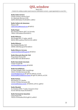 QSL.window	
                                                March 2013
 Contacts for sending reception reports based on confirmations received - a good opportunity for a new QSL!

Radio	Clube	do	Pará	
Camilo	Centeno,	Diretor	Geral	
Av.	Almirante	Barroso	2190	
66095‐000	Belém	PA	@	fs0811,	is0812	
	
Radio	Cultura	do	Amazonas	
Manaus	AM	
radiocultura@hotmail.com	@	fs0512	
	
Radio	Daqui	
Rua	Thomas	Edison,	QD	7,	St.	Serrinha	
74835‐130	Goiânia	GO	@	fs0511	
	
Radio	Difusora	
Rua	Sergipe	843,	1º	andar,	sala	05	
86010‐380	Londrina	PR	@	fs1210,	is0812	
	
Radio	Difusora	
Rua	Cândido	Mendes	525	
68900‐1000	Macapá	AP	@	af0213	
	
Radio	Difusora	Acreana	
comercial.difusora@ac.gov.br	@	fs0312	
	
Radio	Educação	Rural	de	Tefé	
Praça	Santa	Tereza	283	
69470‐000	Tefé	AM	@	fs0410	
	
Radio	Imaculada	Conceição	
Campo	Grande	MS	
mariamari@terra.com.br	@	fs0309	
	
Radio	Inconfidência	
Av.	Raja	Gabaglia	1666,	Luxemburgo	
30441‐194	Belo	Horizonte	MG	
mstarbhz@gmail.com	@	rg0710,	fs0610,	ar1210	
diretoria@inconfidencia.com.br	@	rg0710,	fs0610,	ar1210	
	
Radio	Itatiaia	
Rua	Itatiaia	117,	Bonfim	
31210‐170	Belo	Horizonte	MG	
severino@itatiaia.com.br		@	fs0410,	ar0112,	rg0312	
	
Radio	Mundial	
Av.	Paulista	2200,	1º	andar,	Cerqueira	César	
01310‐300	São	Paulo	SP	@	fs0511		
	
Radio	Nacional	da	Amazônia	
Caixa	Postal	258	
70359‐970	Brasília	DF	@	rg0112,	ar0612	
	

                                                                                                         22
 