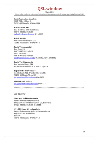 QSL.window	
                                                   March 2013
    Contacts for sending reception reports based on confirmations received - a good opportunity for a new QSL!

Radio	Nacional	da	Amazônia	
SCRN	702	/	3	Bloco	B		
70323‐900	Brasília	DF	@	tb0611	
	
Radio	Record	AM	
Rua	da	Várzea	240,	Barra	Funda	
01140‐080	São	Paulo	SP	
radio@rederecord.com.br	@	rp0409	
	
Radio	Senado	
Praça	dos	Três	Poderes	s/n	
70165‐900	Brasília	DF	@	is0812	
	
Radio	Transmundial	
Rua	Épiro	110	
04635‐030	São	Paulo	SP	
Caixa	Postal	18.113	
04626‐970	São	Paulo	SP	
rtm@transmundial.com.br	@	ar0312,	rg0412,	tb1012	
	
Radio	Voz	Missionária	
Rua	Joaquim	Nunes	244	
88340‐000	Camboriú	SC	@	af1012,	rg0213	
	
Super	Radio	Boa	Vontade	
Av.	São	Paulo	722,	3º	andar,	São	Geraldo	
90230‐160	Porto	Alegre	RS	
veraquednau@hotmail.com	@	rp0108	
	
Yellow	Radio	(cland.)	
sw_yellowradio@hotmail.com	@	is0712		
	
++++++++++++++++++++++++++++++++++++++++++++++++++++++++++++++++++++++++++++	
	
	
AIR	TRAFFIC	
	
9004	kHz,	Gol	Linhas	Aéreas	
Centro	de	Controle	Operacional	
Praça	Comandante	Lineu	Gomes	s/n,	Portaria	3	
04626‐020	São	Paulo	SP	@	fs0511	
	
131.550	Força	Aérea	Brasileira	
Centro	de	Comunicação	Social	da	Aeronáutica	
Esplanada	dos	Ministérios	
Bloco	M	
70045‐900	Brasília	DF	@	is0712	
	
	
	
	

                                                                                                            23
 