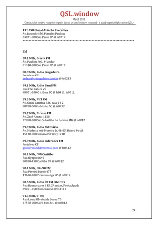 QSL.window	
                                                   March 2013
    Contacts for sending reception reports based on confirmations received - a good opportunity for a new QSL!

131.550	Global	Aviação	Executiva	
Av.	Jurandir	856,	Planalto	Paulista	
04071‐000	São	Paulo	SP	@	is0712	
++++++++++++++++++++++++++++++++++++++++++++++++++++++++++++++++++++++++++++	
	
	
FM	
	
88.1	MHz,	Gazeta	FM	
Av.	Paulista	900,	4º	andar	
01310‐000	São	Paulo	SP	@	is0812	
	
88.9	MHz,	Radio	Jangadeiro	
Fortaleza	CE	
esdras@tvjangadeiro.com.br	@	fs0213	
	
89.1	MHz,	Radio	Band	FM	
Rua	Frei	Caneca	20	
88801‐650	Criciúma	SC	@	fs0411,	is0812	
	
89.3	MHz,	89,3	FM	
Av.	Santa	Catarina	836,	sala	1	e	2	
88780‐000	Imbituba	SC	@	is0812	
	
89.7	MHz,	Paraíso	FM	
Av.	Zezé	Amaral	1128	
37980‐000	São	Sebastião	do	Paraíso	MG	@	is0812	
	
89.9	MHz,	Radio	FM	Diário	
Av.	Modesto	José	Moreira	Jr.	46‐85,	Bairro	Portal	
15130‐000	Mirassol	SP	@	rp1210	
	
89.9	MHz,	Radio	Liderança	FM	
Fortaleza	CE	
guilhermando@hotmail.com	@	fs0512	
	
90.1	MHz,	CBN	Curitiba	
Rua	Oyapock	649	
80050‐450	Curitiba	PR	@	is0812	
	
90.1	MHz,	Hits	90	FM	
Rua	Pereira	Bueno	475	
13630‐000	Pirassununga	SP	@	is0812	
	
90.5	MHz,	Radio	90	FM	Lite	Hits	
Rua	Buenos	Aires	145,	2º	andar,	Ponta	Aguda	
89051‐050	Blumenau	SC	@	fs1111	
	
91.3	MHz,	91FM	
Rua	Laura	Oliveira	de	Souza	70	
37570‐000	Ouro	Fino	MG	@	is0812	

                                                                                                            24
 