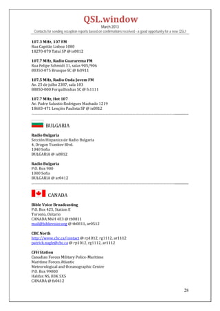QSL.window	
                                                March 2013
 Contacts for sending reception reports based on confirmations received - a good opportunity for a new QSL!

107.3	MHz,	107	FM	
Rua	Capitão	Lisboa	1080	
18270‐070	Tatuí	SP	@	is0812	
	
107.7	MHz,	Radio	Guararema	FM	
Rua	Felipe	Schmidt	31,	salas	905/906	
88350‐075	Brusque	SC	@	fs0911	
	
107.5	MHz,	Radio	Onda	Jovem	FM	
Av.	25	de	julho	2387,	sala	103	
88850‐000	Forquilhinhas	SC	@	fs1111	
	
107.7	MHz,	Hot	107	
Av.	Padre	Salustio	Rodrigues	Machado	1219	
18683‐471	Lençóis	Paulista	SP	@	is0812	
……………………………………………………………………………………………………………………………................	


       		BULGARIA	
Radio	Bulgaria	
Sección	Hispanica	de	Radio	Bulgaria	
4,	Dragan	Tsankov	Blvd.	
1040	Sofia	
BULGARIA	@	is0812	
	
Radio	Bulgaria	
P.O.	Box	900	
1000	Sofia	
BULGARIA	@	ar0412	
……………………………………………………………………………………………………………………………................	


         		CANADA	
Bible	Voice	Broadcasting	
P.O.	Box	425,	Station	E	
Toronto,	Ontario	
CANADA	M6H	4E3	@	tb0811	
mail@biblevoice.org	@	tb0811,	ar0512	
	
CBC	North	
http://www.cbc.ca/contact	@	rp1012,	rg1112,	ar1112	
patrick.nagle@cbc.ca	@	rp1012,	rg1112,	ar1112	
	
CFH	Station	
Canadian	Forces	Military	Police‐Maritime	
Maritime	Forces	Atlantic	
Meteorological	and	Oceanographic	Centre	
P.O.	Box	99000	
Halifax	NS,	B3K	5X5		
CANADA	@	fs0412	

                                                                                                         28
 