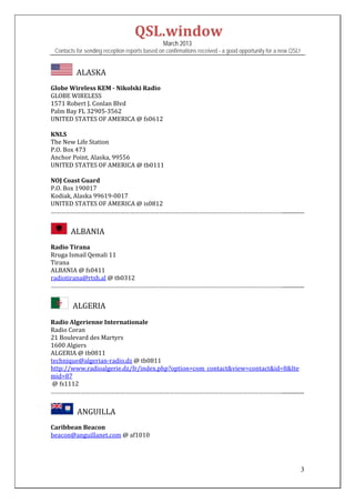 QSL.window	
                                                   March 2013
    Contacts for sending reception reports based on confirmations received - a good opportunity for a new QSL!


           		ALASKA	
	
Globe	Wireless	KEM	‐	Nikolski	Radio	
GLOBE	WIRELESS	
1571	Robert	J.	Conlan	Blvd	
Palm	Bay	FL	32905‐3562		
UNITED	STATES	OF	AMERICA	@	fs0612	
	
KNLS	
The	New	Life	Station	
P.O.	Box	473	
Anchor	Point,	Alaska,	99556		
UNITED	STATES	OF	AMERICA	@	tb0111	
	
NOJ	Coast	Guard	
P.O.	Box	190017	
Kodiak,	Alaska	99619‐0017	
UNITED	STATES	OF	AMERICA	@	is0812	
……………………………………………………………………………………………………………………………................	
	
         		ALBANIA	
	
Radio	Tirana	
Rruga	Ismail	Qemali	11	
Tirana	
ALBANIA	@	fs0411	
radiotirana@rtsh.al	@	tb0312	
……………………………………………………………………………………………………………………………................	
	
         ALGERIA	
	
Radio	Algerienne	Internationale	
Radio	Coran	
21	Boulevard	des	Martyrs	
1600	Algiers	
ALGERIA	@	tb0811	
technique@algerian‐radio.dz	@	tb0811	
http://www.radioalgerie.dz/fr/index.php?option=com_contact&view=contact&id=8&Ite
mid=87	
	@	fs1112	
……………………………………………………………………………………………………………………………................	
	
           		ANGUILLA	
	
Caribbean	Beacon	
beacon@anguillanet.com	@	af1010	
	
	

                                                                                                                 3
 