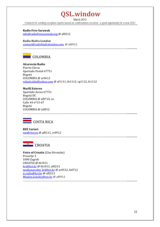 QSL.window	
                                                   March 2013
    Contacts for sending reception reports based on confirmations received - a good opportunity for a new QSL!

Radio	Free	Sarawak	
info@radiofreesarawak.org	@	af0212	
	
Radio	Biafra	London	
contact@radiobiafralondon.com.	@	af0912	
……………………………………………………………………………………………………………………………................	


         		COLOMBIA	
Alcaraván	Radio	
Puerto	Lleras	
Apartado	Postal	67751	
Bogotá	
COLOMBIA	@	ar0612	
rafaelcoldx@yahoo.com	@	af1111,	tb1112,	rg1112,	fs1112	
	
Marfil	Estereo		
Apartado	Aereo	67751	
Bogotá	DC	
COLOMBIA	@	af0710,	or,	
Calle	44	nº13‐67	
Bogotá	
COLOMBIA	@	is0812	
……………………………………………………………………………………………………………………………................	


          		COSTA	RICA		
REE	Cariari	
ree@rtve.es	@	af0111,	rr0912	
……………………………………………………………………………………………………………………………................	


            		CROATIA	
Voice	of	Croatia	(Glas	Hrvatske)	
Prisavlje	3	
1000	Zagreb	
CROATIA	@	tb1011	
hrt@hrt.hr	@	tb1011,	af0213	
medjunarodni_hr@hrt.hr	@	ar0512,	fs0712	
ir.radio@hrt.hr	@	af0213	
Mladen.Golubic@oiv.hr	@	af0912	
……………………………………………………………………………………………………………………………................	

 
 
 
 
 


                                                                                                            32
 