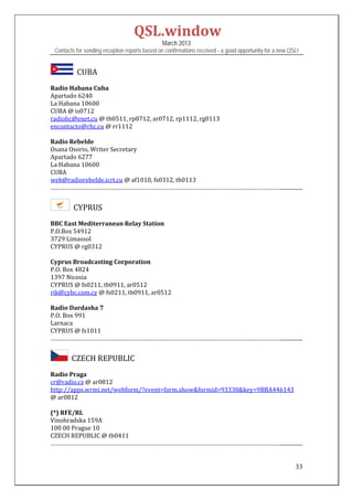 QSL.window	
                                                March 2013
 Contacts for sending reception reports based on confirmations received - a good opportunity for a new QSL!


         		CUBA	
Radio	Habana	Cuba	
Apartado	6240	
La	Habana	10600	
CUBA	@	is0712	
radiohc@enet.cu	@	tb0511,	rp0712,	ar0712,	rp1112,	rg0113	
encontacto@rhc.cu	@	rr1112	
	
Radio	Rebelde	
Osana	Osorio,	Writer	Secretary	
Apartado	6277	
La	Habana	10600	
CUBA	
web@radiorebelde.icrt.cu	@	af1010,	fs0312,	tb0113	
……………………………………………………………………………………………………………………………................	


       		CYPRUS	
BBC	East	Mediterranean	Relay	Station	
P.O.Box	54912	
3729	Limassol		
CYPRUS	@	rg0312	
	
Cyprus	Broadcasting	Corporation	
P.O.	Box	4824	
1397	Nicosia	
CYPRUS	@	fs0211,	tb0911,	ar0512	
rik@cybc.com.cy	@	fs0211,	tb0911,	ar0512	
	
Radio	Dardasha	7	
P.O.	Box	991	
Larnaca	
CYPRUS	@	fs1011	
……………………………………………………………………………………………………………………………................


      		CZECH	REPUBLIC		
Radio	Praga	
cr@radio.cz	@	ar0812	
http://apps.wrmi.net/webform/?event=form.show&formid=93338&key=9BBA446143		
@	ar0812	
	
(*)	RFE/RL	
Vinohradska	159A	
100	00	Prague	10	
CZECH	REPUBLIC	@	tb0411	
……………………………………………………………………………………………………………………………................	


                                                                                                         33
 