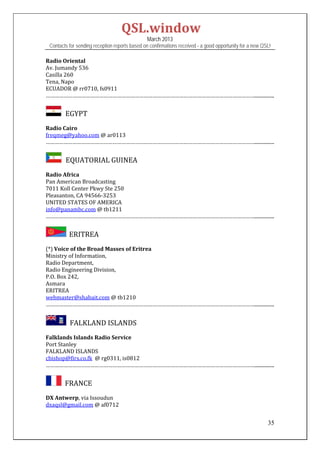 QSL.window	
                                                March 2013
 Contacts for sending reception reports based on confirmations received - a good opportunity for a new QSL!

Radio	Oriental	
Av.	Jumandy	536	
Casilla	260	
Tena,	Napo	
ECUADOR	@	rr0710,	fs0911	
……………………………………………………………………………………………………………………………................	


         EGYPT

Radio	Cairo	
freqmeg@yahoo.com	@	ar0113		
……………………………………………………………………………………………………………………………................


         EQUATORIAL	GUINEA

Radio	Africa	
Pan	American	Broadcasting	
7011	Koll	Center	Pkwy	Ste	250	
Pleasanton,	CA	94566‐3253	
UNITED	STATES	OF	AMERICA	
info@panambc.com	@	tb1211		
……………………………………………………………………………………………………………………………................ 


           ERITREA		

(*)	Voice	of	the	Broad	Masses	of	Eritrea	
Ministry	of	Information,		
Radio	Department,		
Radio	Engineering	Division,		
P.O.	Box	242,		
Asmara	
ERITREA	
webmaster@shabait.com	@	tb1210	
……………………………………………………………………………………………………………………………................ 
 

         		FALKLAND	ISLANDS	
Falklands	Islands	Radio	Service	
Port	Stanley	
FALKLAND	ISLANDS	
cbishop@firs.co.fk		@	rg0311,	is0812	
……………………………………………………………………………………………………………………………................	


      		FRANCE	
DX	Antwerp,	via	Issoudun	
dxaqsl@gmail.com	@	af0712	


                                                                                                         35
 