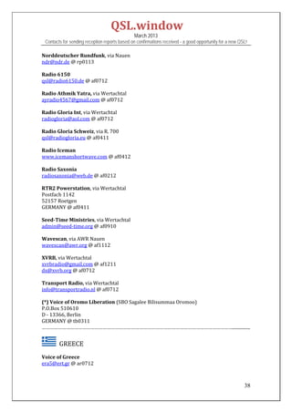 QSL.window	
                                                March 2013
 Contacts for sending reception reports based on confirmations received - a good opportunity for a new QSL!

Norddeutscher	Rundfunk,	via	Nauen	
ndr@ndr.de	@	rp0113	
	
Radio	6150	
qsl@radio6150.de	@	af0712	
	
Radio	Athmik	Yatra,	via	Wertachtal	
ayradio4567@gmail.com	@	af0712	
	
Radio	Gloria	Int,	via	Wertachtal	
radiogloria@aol.com	@	af0712	
	
Radio	Gloria	Schweiz,	via	R.	700	
qsl@radiogloria.eu	@	af0411	
	
Radio	Iceman	
www.icemanshortwave.com	@	af0412	
	
Radio	Saxonia	
radiosaxonia@web.de	@	af0212	
	
RTR2	Powerstation,	via	Wertachtal	
Postfach	1142	
52157	Roetgen	
GERMANY	@	af0411	
	
Seed‐Time	Ministries,	via	Wertachtal	
admin@seed‐time.org	@	af0910	
	
Wavescan,	via	AWR	Nauen	
wavescan@awr.org	@	af1112		
	
XVRB,	via	Wertachtal	
xvrbradio@gmail.com	@	af1211	
dx@xvrb.org	@	af0712	
	
Transport	Radio,	via	Wertachtal	
info@transportradio.nl	@	af0712	
	
(*)	Voice	of	Oromo	Liberation	(SBO	Sagalee	Bilisummaa	Oromoo)	
P.O.Box	510610	
D	‐	13366,	Berlin	
GERMANY	@	tb0311	
……………………………………………………………………………………………………………………………................


      		GREECE	
Voice	of	Greece	
era5@ert.gr	@	ar0712	
	

                                                                                                         38
 