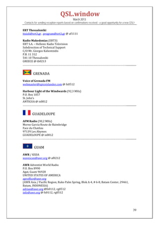 QSL.window	
                                                March 2013
 Contacts for sending reception reports based on confirmations received - a good opportunity for a new QSL!

ERT	Thessaloniki	
ttsioli@ert3.gr	,	program@ert3.gr	@	af1111	
	
Radio	Makedonias	(ERT3)	
ERT	S.A.	–	Hellenic	Radio	Television	
Subdirection	of	Technical	Support	
C/O	Mr.	Giorgos	Kalientzidis	
P.B.	11	312	
541	10	Thessaloniki	
GREECE	@	tb0213	
……………………………………………………………………………………………………………………………................	


       		GRENADA	
Voice	of	Grenada	FM	
webmaster@spiceislander.com	@	fs0512		
	
Harbour	Light	of	the	Windwards	(92,3	MHz)	
P.O.	Box	1057	
St.	John’s	
ANTIGUA	@	is0812		
……………………………………………………………………………………………………………………………................	


      		GUADELOUPE	
AFM	Radio	(90,2	MHz)	
Morne	Garcia	Route	de	Baimbridge	
Face	du	Chatêau	
97139	Les	Abymes	
GUADELOUPE	@	is0812	
……………………………………………………………………………………………………………………………................	


        		GUAM	
AWR	/	KSDA	
wavescan@awr.org	@	af0212	
	
AWR	Adventist	World	Radio	
P.O.	Box	8990	
Agat,	Guam	96928		
UNITED	STATES	OF	AMERICA	
aproffice@awr.org		
(AWR	Asia	/	Pacific	Region,	Ruko	Palm	Spring,	Blok	A‐4,	#	6‐8,	Batam	Center,	29461,	
Batam,	INDONESIA)		
adrian@awr.org	@fs0112,	rg0512	
info@awr.org	@	fs0112,	rg0512	
	
	
	

                                                                                                         39
 