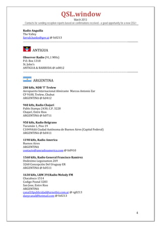 QSL.window	
                                                   March 2013
    Contacts for sending reception reports based on confirmations received - a good opportunity for a new QSL!

Radio	Anguilla	
The	Valley	
farrah.banks@gov.ai	@	fs0213	
……………………………………………………………………………………………………………………………................	
	
         		ANTIGUA	
	
Observer	Radio	(91,1	MHz)	
P.O.	Box	1318	
St.	John’s	
ANTIGUA	&	BARBUDA	@	is0812	
……………………………………………………………………………………………………………………………................	
	
          		ARGENTINA	
	
280	kHz,	NDB	‘T’	Trelew	
Aeropuerto	Internacional	Almirante		Marcos	Antonio	Zar	
CP	9100,	Trelew,	Chubut	
ARGENTINA	@	fs0412	
	
940	kHz,	Radio	Chajarí		
Pablo	Stampa	2430,	C.P.	3228	
Chajarí,	Entre	Rios	
ARGENTINA	@	fs0711	
	
950	kHz,	Radio	Belgrano	
Tucumán	1,	Piso	19	
C1049AAA	Ciudad	Autónoma	de	Buenos	Aires	(Capital	Federal)	
ARGENTINA	@	fs0411	
	
1190	kHz,	Radio	America	
Buenos	Aires	
ARGENTINA	
contacto@amradioamerica.com	@	fs0910		
	
1560	kHz,	Radio	General	Francisco	Ramirez	
Ondezimo	Leguizamon	269	
3260	Concepción	Del	Uruguay	ER	
ARGENTINA	@	fs0511	
	
1630	kHz,	LRM	391Radio	Melody	FM	
Chacabuco	1514	
Codigo	Postal	3283	
San	Jose,	Entre	Rios	
ARGENTINA	
canal10publicidad@arnetbiz.com.ar	@	rg0213	
danycanal@hotmail.com	@	fs0213	
	
	
	

                                                                                                                 4
 