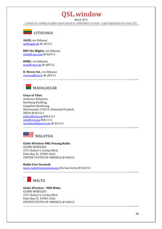 QSL.window	
                                                March 2013
 Contacts for sending reception reports based on confirmations received - a good opportunity for a new QSL!


       		LITHUANIA	
AGDX,	via	Sitkunai	
qsl@agdx.de	@	af1211	
	
KBC	the	Mighty,	via	Sitkunai	
info@k‐po.com	@	fs0711		
	
RMRC,	via	Sitkunai	
mail@rmrc.de	@	af0712	
	
R.	Waves	Int.,	via	Sitkunai	
rwaves@free.fr	@	af0111		
……………………………………………………………………………………………………………………………................	


      		MADAGASCAR	
Voice	of	Tibet	
Audience	Relations,		
Narthang	Building,		
Gangchen	Kyishiong,		
Dharmasala‐176215,	Himachal	Pradesh,	
INDIA	@	tb1111		
editor@vot.org	@tb1111	
info@vot.org	@tb1111	
oystalme@gmail.com	@	tb1111		
……………………………………………………………………………………………………………………………................	


         		MALAYSIA	
Globe	Wireless	9MG	Penang	Radio	
GLOBE	WIRELESS		
1571	Robert	J.	Conlan	Blvd,		
Palm	Bay	FL	32905‐3662	
UNITED	STATES	OF	AMERICA	@	fs0612	
	
Radio	Free	Sarawak	
www.radiofreesarawak.org	(On‐line	form)	@	tb1211	
……………………………………………………………………………………………………………………………................	


      		MALTA	
Globe	Wireless	‐	9HD	Malta	
GLOBE	WIRELESS	
1571	Robert	J.	Conlan	Blvd	
Palm	Bay	FL	32905‐3562		
UNITED	STATES	OF	AMERICA	@	fs0612	
……………………………………………………………………………………………………………………………................	

                                                                                                         44
 