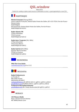 QSL.window	
                                                March 2013
 Contacts for sending reception reports based on confirmations received - a good opportunity for a new QSL!


      		MARTINIQUE	
Marine	Française	(Stanag	4825)	
Sent	to:	Marine	Française,	Station	Radio	Pointe	des	Sables,	B.P.	619,	97261	Fort‐de‐France	
Marine	Cedex	
MARTINIQUE	
Received	from:	Station	Radio	Pointe	des	Sables,	Fort‐de‐France		
MARTINIQUE	@	fs1011	
	
Radio	Atlantic	FM	
29	Rue	Schoelsher	
97214	Lorrain	
MARTINIQUE	@	fs0112	
	
Radio	Inter‐Tropicale	(90,1	MHz)	
27	Rue	Schoelcher	
97213	Gros‐Morne	
MARTINIQUE	@	is0812	
	
Radio	Sud‐Est	(89,3	MHz)	
Quartier	Morne	Pavillon	
97240	Le	François	
MARTINIQUE	@	is0812	
……………………………………………………………………………………………………………………………................	


          MICRONESIA
PMA	The	Cross	Radio	
radio@pmapacific.org	@	ar1112	
……………………………………………………………………………………………………………………………................	


            MOLDAVIA	

Radio	Pridnestrovie	
ul.	Pravdy	31	
MD‐3300	Tiraspo	
MOLDAVIA	@	is0812	
radiopmr@inbox.ru	@	af0910,	fs0111,	rg0512,	rp0512,	ar0612	
prtc@idknet.com	@	af0910,	fs0111,	rg0512,	rp0512,	ar0612	
Pridnestrovskiy	RadioTeletsentr	
prtc@idknet.com	(Mr.	Vitaliy	Kucherenko)	@	rg0512,	rp0512	
……………………………………………………………………………………………………………………………................	


     		MONACO	
3AC	Monaco	Radio	
Naya	1chemin	du	Fort	Antoine	
MC	98008,	Monte	Carlo	

                                                                                                         45
 