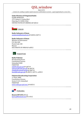 QSL.window	
                                                   March 2013
    Contacts for sending reception reports based on confirmations received - a good opportunity for a new QSL!

Globe	Wireless	LFI	Rogaland	Radio	
GLOBE	WIRELESS	
1571	Robert	J.	Conlan	Blvd	
Palm	Bay	FL	32905‐3562	
UNITED	STATES	OF	AMERICA	@	fs0612	
……………………………………………………………………………………………………………………………................	
 

            		OMAN	
Radio	Sultanate	of	Oman	
assalaraimi@hotmail.com	@	fs0810,	tb0711	
	
Radio	Sultanate	of	Oman	
Ministry	of	Information	
P.O.	Box	600	
Postal	Code	100	
Muscat	
SULTANATE	OF	OMAN	@	is0812	
……………………………………………………………………………………………………………………………................	


         		PAKISTAN	
Radio	Pakistan	
Broadcasting	House	
Constitution	Avenue	
Islamabad	4400	
PAKISTAN	
info@radio.gov.pk	@	rg0710	
infonews@radio.gov.pk	@	rg0710	
cfmpbc@comsats.net.pk	@	rg0710	
fmcell@radio.gov.pk	@	af0611,	fs0711,	ar0812	
	
Pakistan	Broadcasting	Corporation	
1st	Floor,	NBH,		
Constitution	Avenue,		
Sector	G‐5/2,	Islamabad	
PAKISTAN	
www.radio.gov.pk/cms/	@	tb0311	
……………………………………………………………………………………………………………………………................	


         		PANAMA	
	
Beacon	HP1AVS	(30	m)	
hp1rcp@hotmail.com	@	rr1012	
……………………………………………………………………………………………………………………………................	

 
 


                                                                                                            49
 