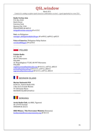 QSL.window	
                                                March 2013
 Contacts for sending reception reports based on confirmations received - a good opportunity for a new QSL!

Radio	Veritas	Asia	
P.O.	Box	2642	
Buick	Street	
Fairview	Park		
Quezon	City	1166	
PHILIPPINES	@	tb0512	
telugu@rveritas‐asia.org	@	ar1212	
	
VoA,	via	Philippines	
manager_philippines@phi.ibb.gov	@	ar0912,	rp0912,	rp0213	
	
Voice	of	America,	Philippines	Relay	Station	
rerickso@bbg.gov	@	rp1012	
……………………………………………………………………………………………………………………………................
 

       		POLAND	
Polskie	Radio	
P.O.	Box	46	
00‐977	Warszawa	
POLAND	
Al.	Niepodleglosci	77/85,	00‐997	Warszawa	
POLAND	
english.section@polishradio.org	@	fs1111,	ar0712,	af0213	
polska@polskieradio.pl	@	fs1111,	ar0712,	af0213		
zagranica@polskieradio.pl	@	fs1111,	ar0712,	af0213	
……………………………………………………………………………………………………………………………................	


      		REUNION	ISLAND	
Marine	Nationale	FUX	
D.I.R.I.S.I.,	Station	Radio	FUX	
2	Rue	de	la	Grande	Montée	
97	438	Sainte	Marie	
REUNION	ISLAND	@	fs0512	
……………………………………………………………………………………………………………………………................
 

      		ROMANIA	
Arctic	Radio	Club,	via	IRRS,	Tiganesti	
SE‐179	95	Svartsjö	
SWEDEN	@	af1211	
	
IRRS	Milano	/	The	Overcomer	Ministry	(Romania)	
brotherstair@overcomerministry.org	@	tb1111	
	
	
	
	

                                                                                                         51
 